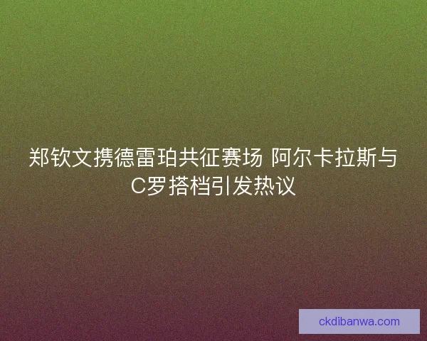 郑钦文携德雷珀共征赛场 阿尔卡拉斯与C罗搭档引发热议