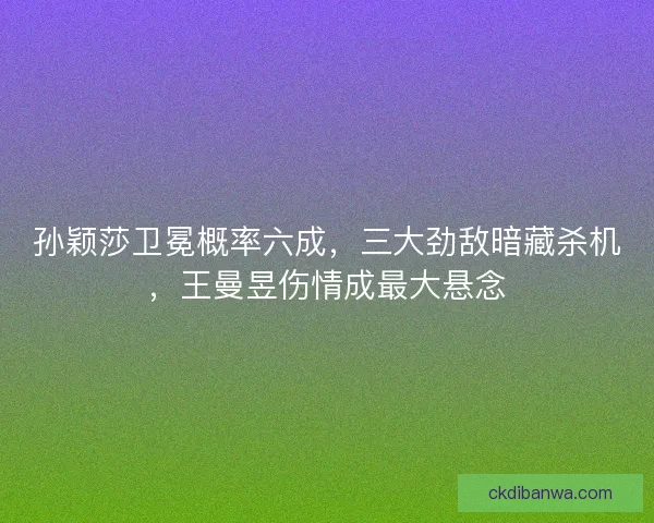 孙颖莎卫冕概率六成，三大劲敌暗藏杀机，王曼昱伤情成最大悬念