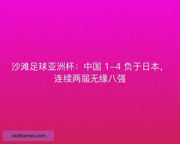 沙滩足球亚洲杯：中国 1-4 负于日本，连续两届无缘八强
