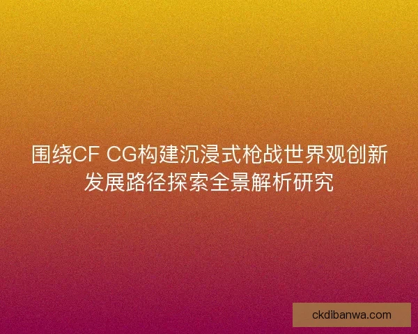 围绕CF CG构建沉浸式枪战世界观创新发展路径探索全景解析研究