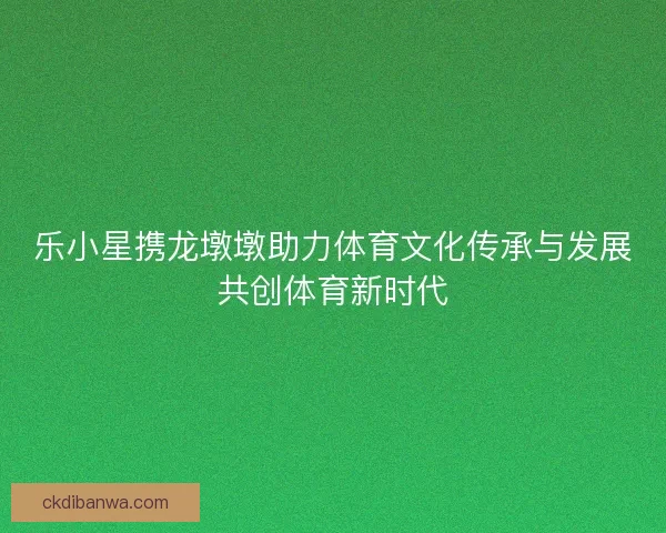 乐小星携龙墩墩助力体育文化传承与发展共创体育新时代