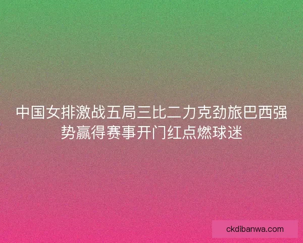 中国女排激战五局三比二力克劲旅巴西强势赢得赛事开门红点燃球迷