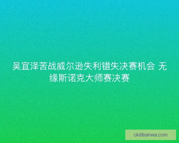 吴宜泽苦战威尔逊失利错失决赛机会 无缘斯诺克大师赛决赛