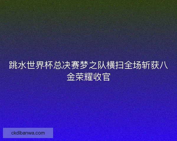 跳水世界杯总决赛梦之队横扫全场斩获八金荣耀收官