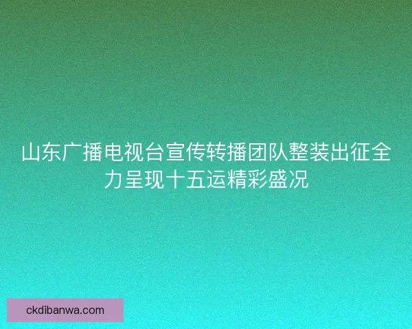 山东广播电视台宣传转播团队整装出征全力呈现十五运精彩盛况