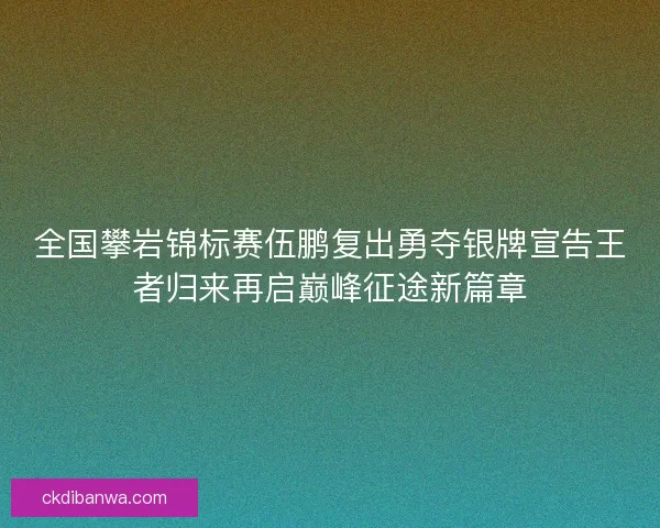 全国攀岩锦标赛伍鹏复出勇夺银牌宣告王者归来再启巅峰征途新篇章