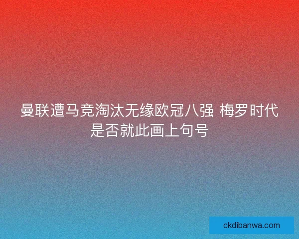 曼联遭马竞淘汰无缘欧冠八强 梅罗时代是否就此画上句号