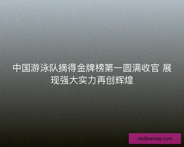 中国游泳队摘得金牌榜第一圆满收官 展现强大实力再创辉煌