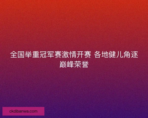 全国举重冠军赛激情开赛 各地健儿角逐巅峰荣誉