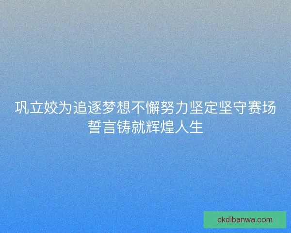 巩立姣为追逐梦想不懈努力坚定坚守赛场誓言铸就辉煌人生