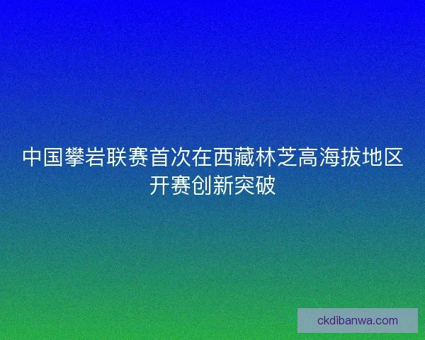 中国攀岩联赛首次在西藏林芝高海拔地区开赛创新突破