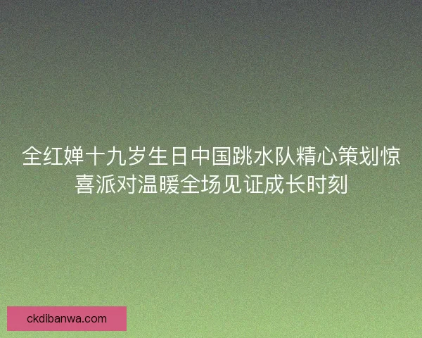 全红婵十九岁生日中国跳水队精心策划惊喜派对温暖全场见证成长时刻